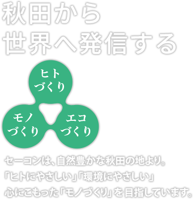 秋田から世界へ発信する。「ヒトづくり」「モノづくり」「エコづくり」セーコンは、自然豊かな秋田の地より。「ヒトにやさしい」「環境にやさしい」心にこもった「モノづくり」を目指しています